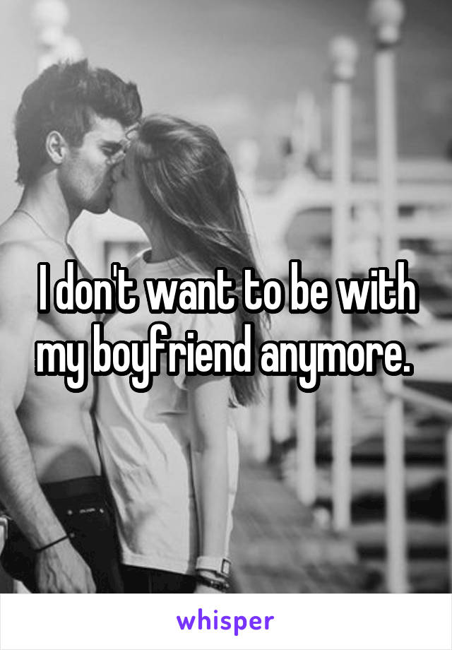 I don't want to be with my boyfriend anymore. 