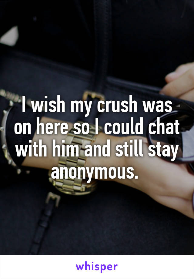 I wish my crush was on here so I could chat with him and still stay anonymous. 