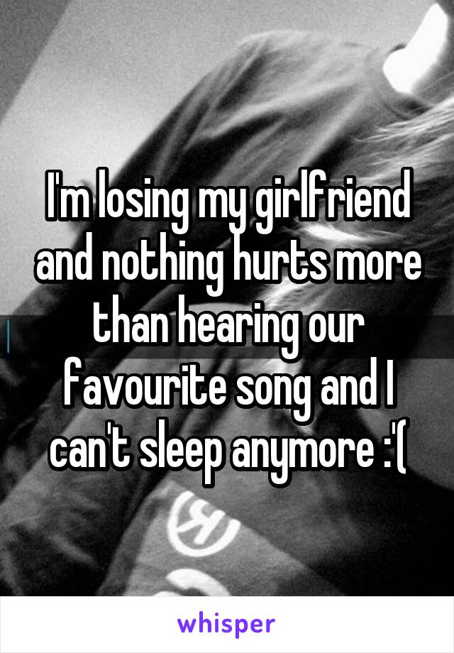 I'm losing my girlfriend and nothing hurts more than hearing our favourite song and I can't sleep anymore :'(