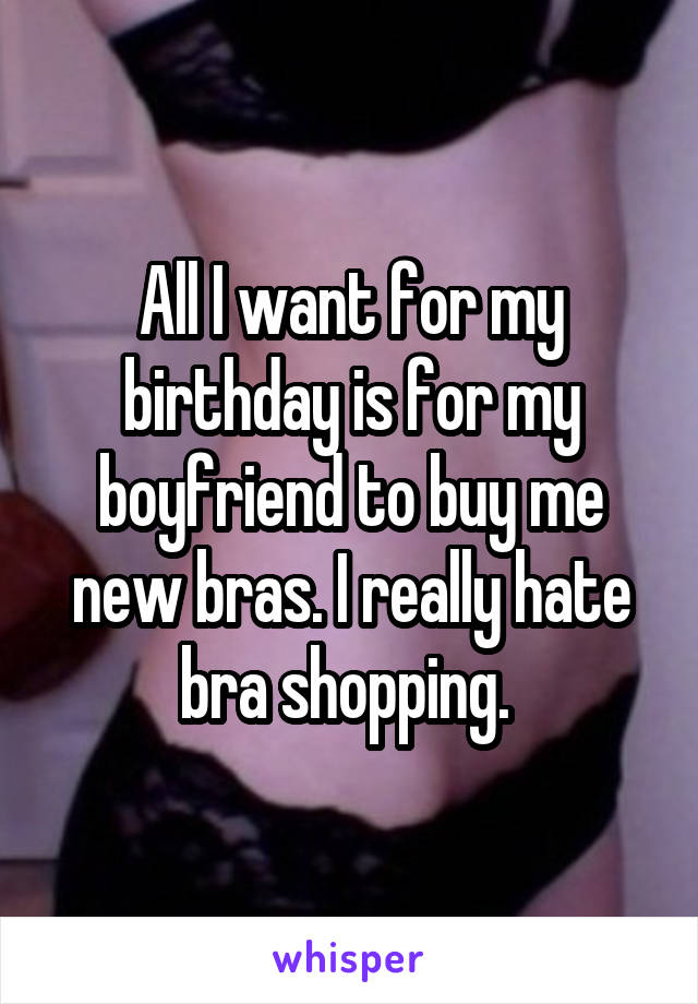 All I want for my birthday is for my boyfriend to buy me new bras. I really hate bra shopping. 