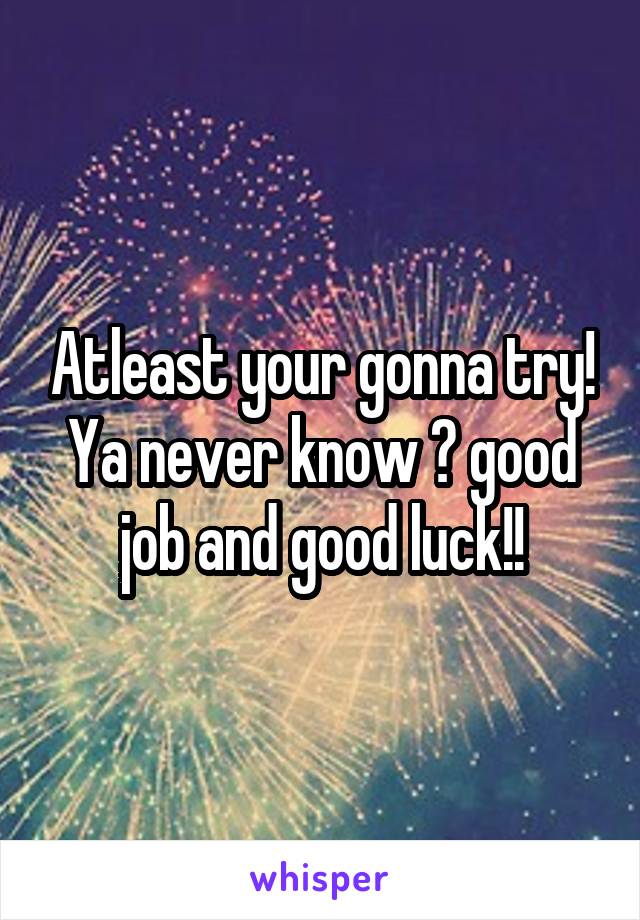 Atleast your gonna try! Ya never know 😊 good job and good luck!!
