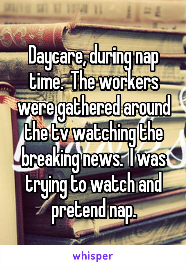 Daycare, during nap time.  The workers were gathered around the tv watching the breaking news.  I was trying to watch and pretend nap.