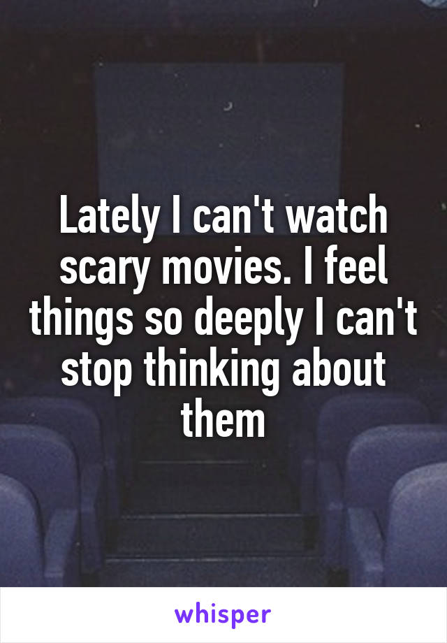 Lately I can't watch scary movies. I feel things so deeply I can't stop thinking about them