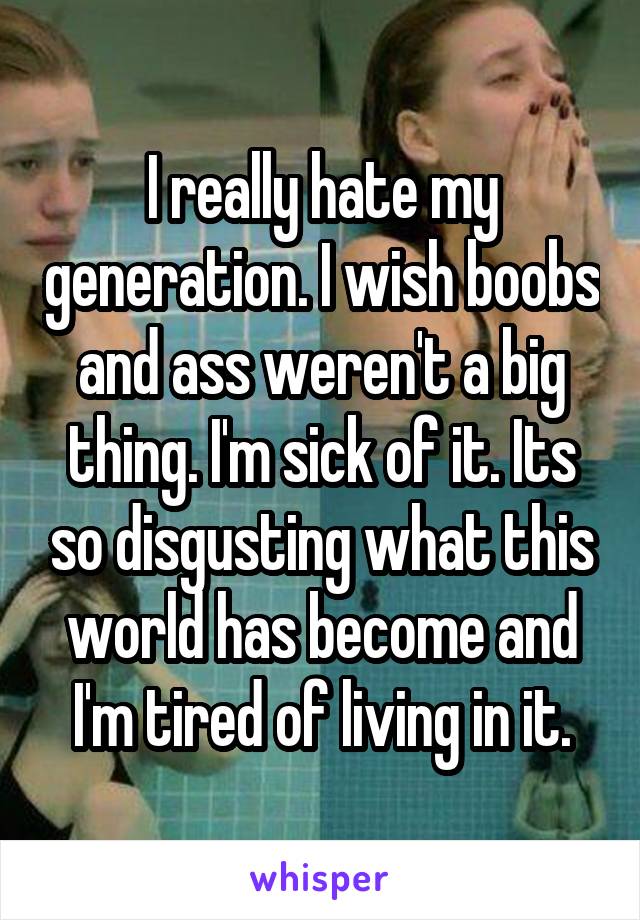 I really hate my generation. I wish boobs and ass weren't a big thing. I'm sick of it. Its so disgusting what this world has become and I'm tired of living in it.