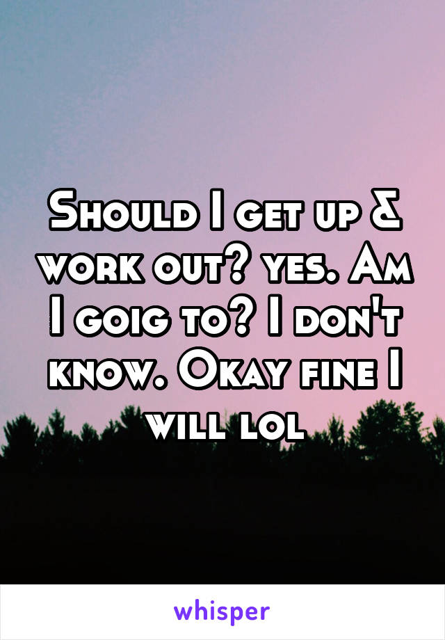 Should I get up & work out? yes. Am I goig to? I don't know. Okay fine I will lol