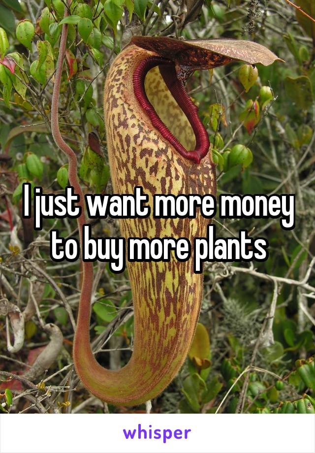 I just want more money to buy more plants