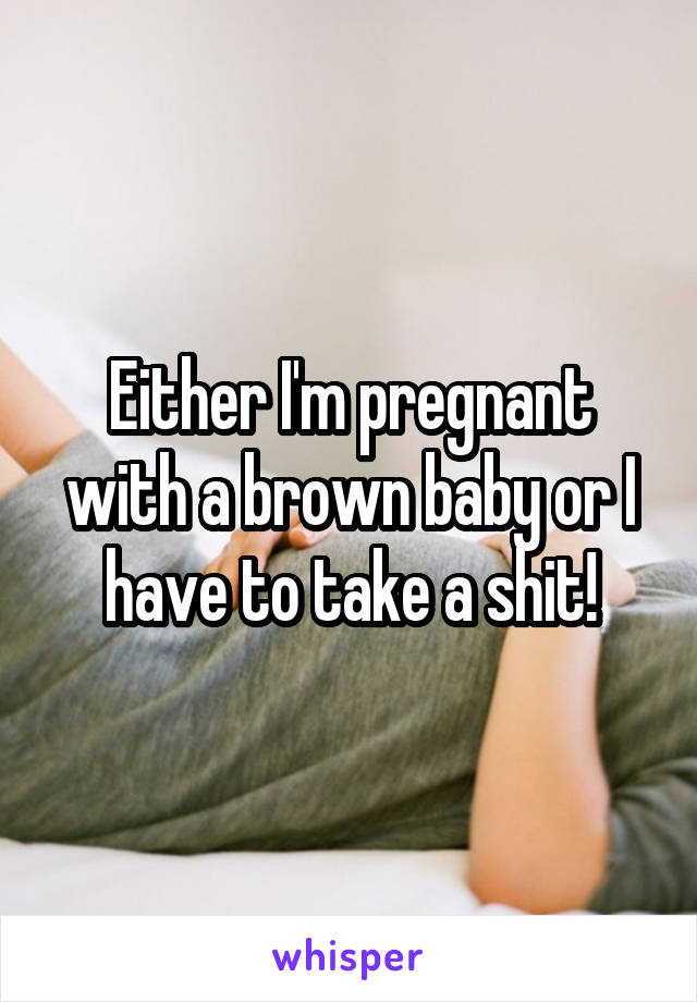 Either I'm pregnant with a brown baby or I have to take a shit!