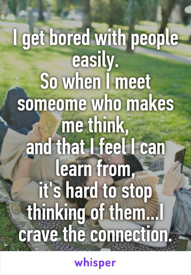 I get bored with people easily.
So when I meet someome who makes me think,
and that I feel I can learn from,
it's hard to stop thinking of them...I crave the connection.