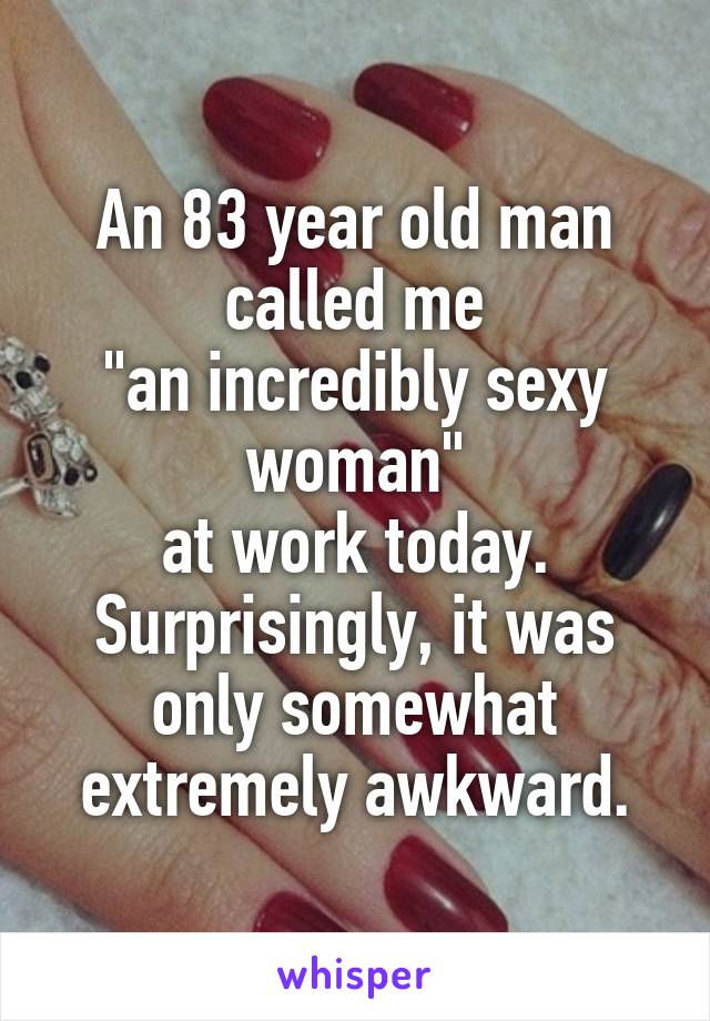 An 83 year old man called me
"an incredibly sexy woman"
at work today. Surprisingly, it was only somewhat extremely awkward.