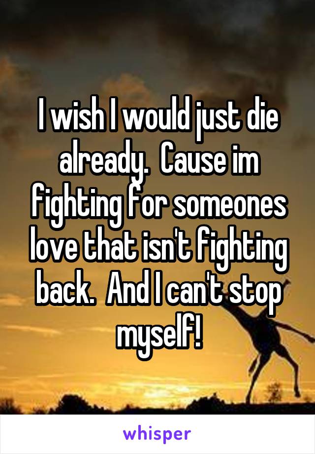 I wish I would just die already.  Cause im fighting for someones love that isn't fighting back.  And I can't stop myself!