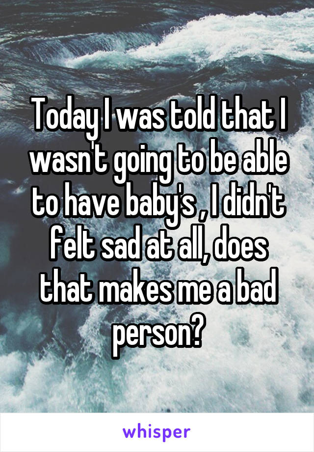 Today I was told that I wasn't going to be able to have baby's , I didn't felt sad at all, does that makes me a bad person?