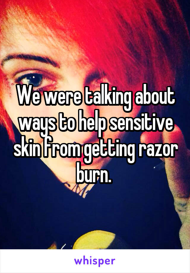 We were talking about ways to help sensitive skin from getting razor burn. 