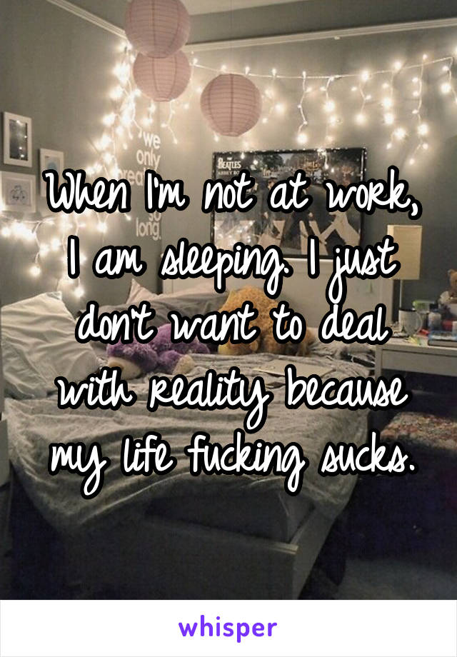When I'm not at work, I am sleeping. I just don't want to deal with reality because my life fucking sucks.