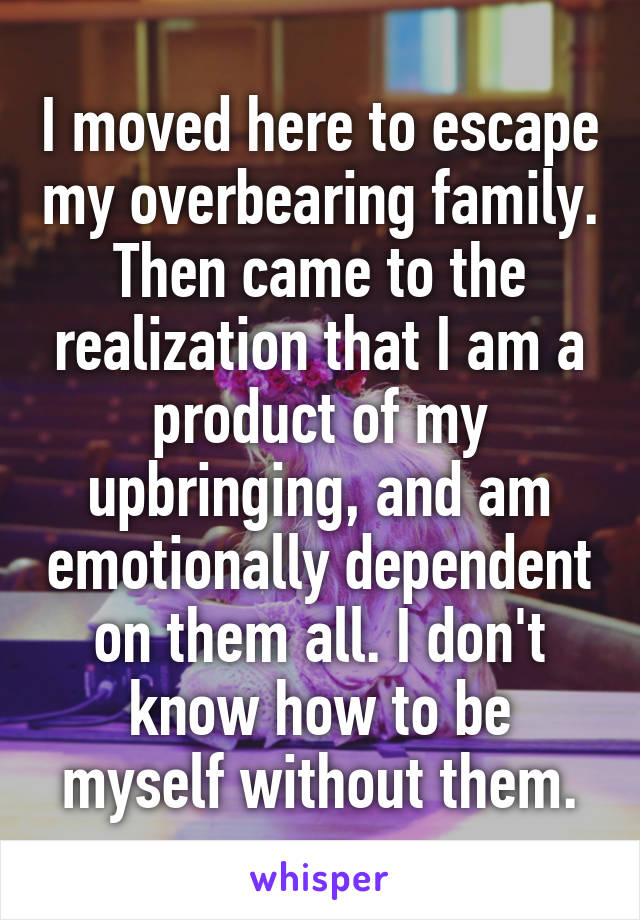 I moved here to escape my overbearing family. Then came to the realization that I am a product of my upbringing, and am emotionally dependent on them all. I don't know how to be myself without them.