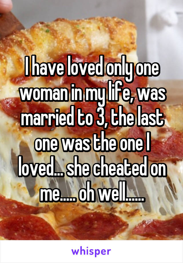 I have loved only one woman in my life, was married to 3, the last one was the one I loved... she cheated on me..... oh well......