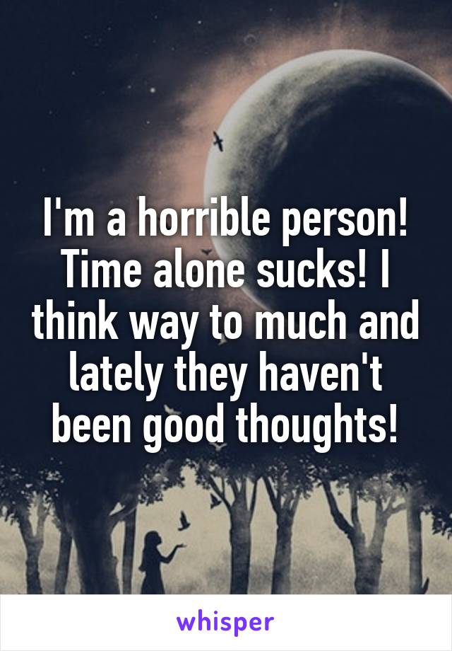 I'm a horrible person! Time alone sucks! I think way to much and lately they haven't been good thoughts!