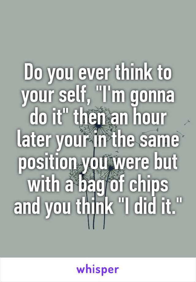 Do you ever think to your self, "I'm gonna do it" then an hour later your in the same position you were but with a bag of chips and you think "I did it."