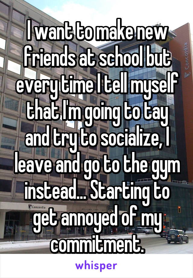 I want to make new friends at school but every time I tell myself that I'm going to tay and try to socialize, I leave and go to the gym instead... Starting to get annoyed of my commitment.