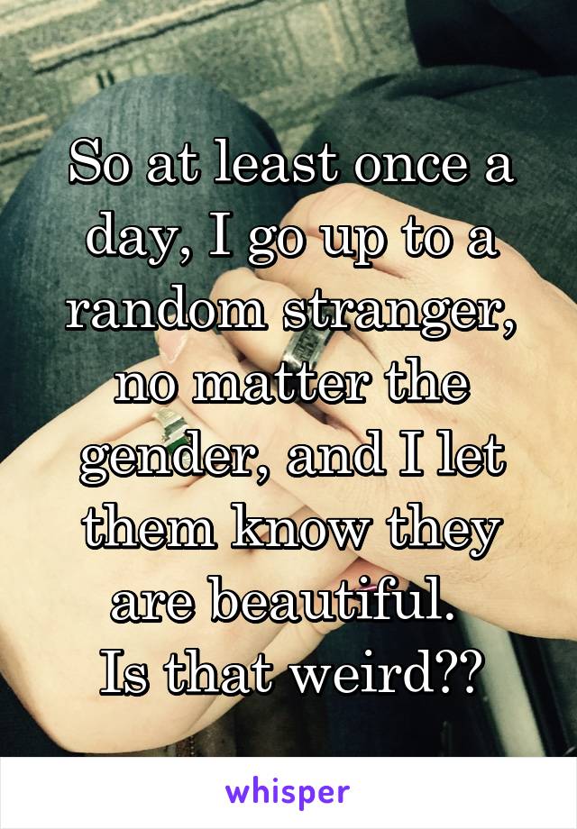 So at least once a day, I go up to a random stranger, no matter the gender, and I let them know they are beautiful. 
Is that weird??