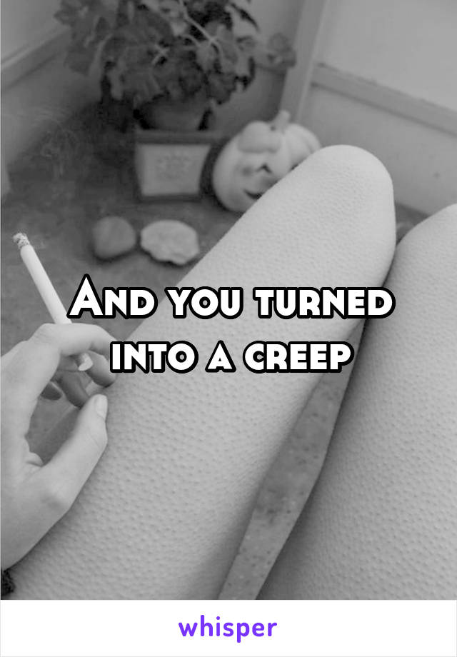 And you turned into a creep