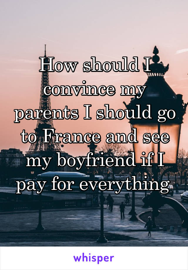 How should I convince my parents I should go to France and see my boyfriend if I pay for everything 
