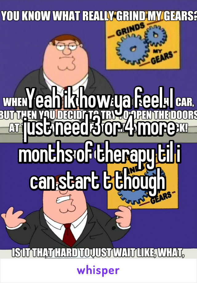 Yeah ik how ya feel. I just need 3 or 4 more months of therapy til i can start t though 