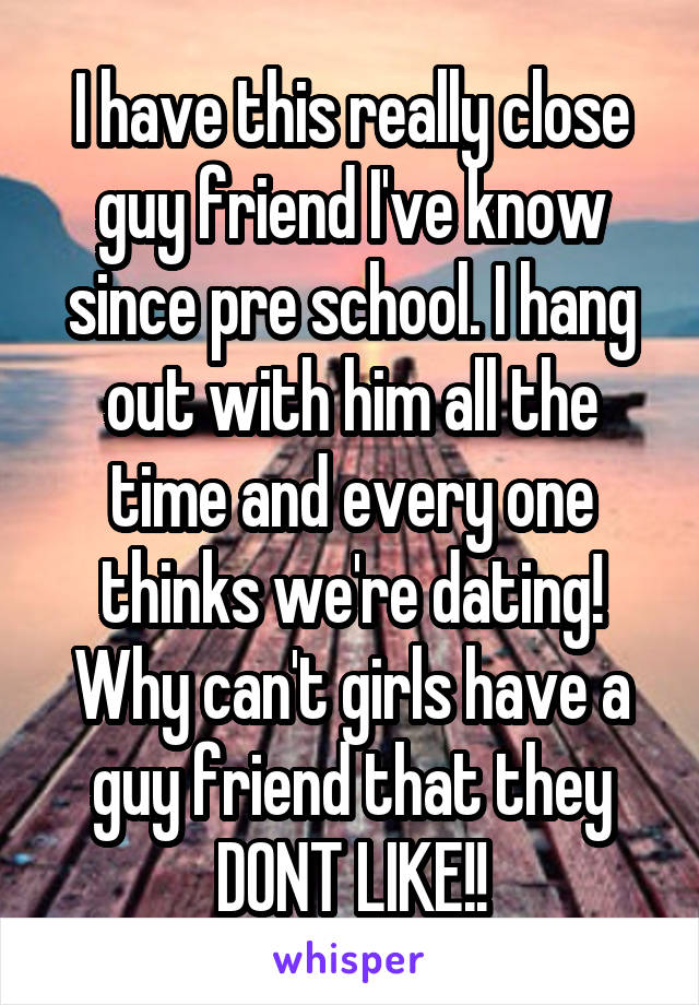 I have this really close guy friend I've know since pre school. I hang out with him all the time and every one thinks we're dating! Why can't girls have a guy friend that they DONT LIKE!!