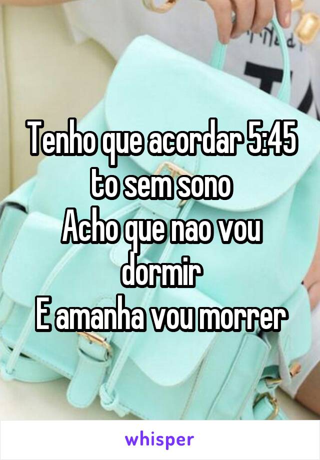 Tenho que acordar 5:45 to sem sono
Acho que nao vou dormir
E amanha vou morrer