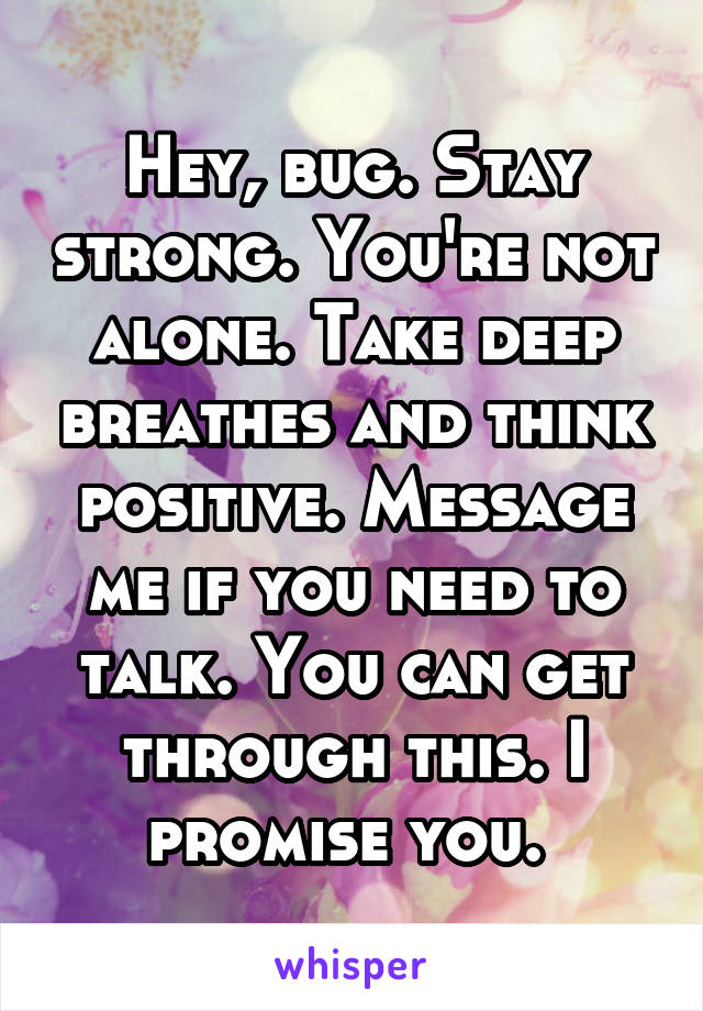 Hey, bug. Stay strong. You're not alone. Take deep breathes and think positive. Message me if you need to talk. You can get through this. I promise you. 