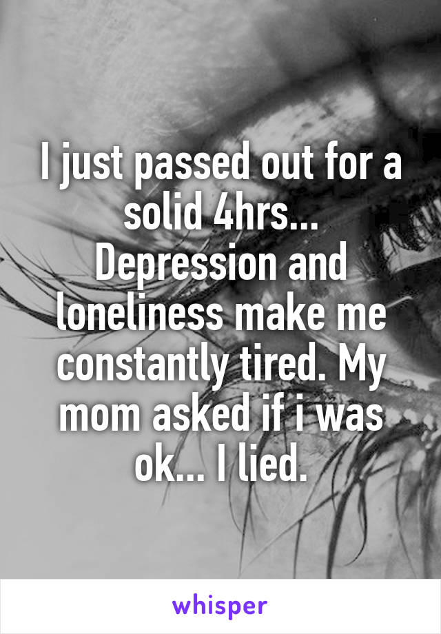 I just passed out for a solid 4hrs... Depression and loneliness make me constantly tired. My mom asked if i was ok... I lied.