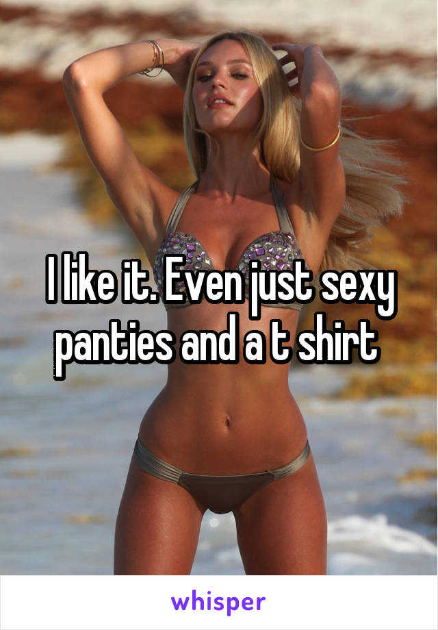 I like it. Even just sexy panties and a t shirt 