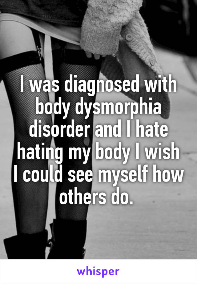 I was diagnosed with body dysmorphia disorder and I hate hating my body I wish I could see myself how others do. 