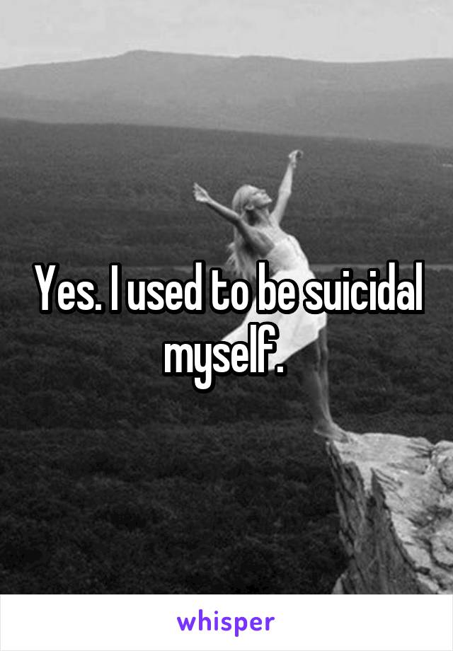 Yes. I used to be suicidal myself. 