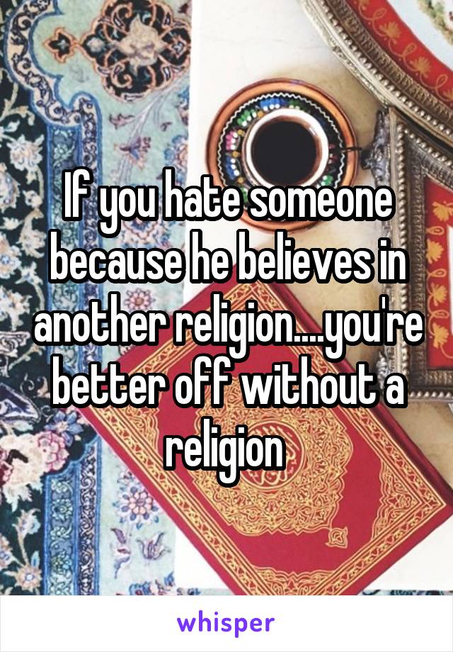 If you hate someone because he believes in another religion....you're better off without a religion 