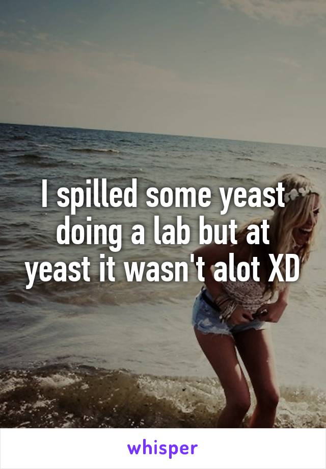 I spilled some yeast doing a lab but at yeast it wasn't alot XD