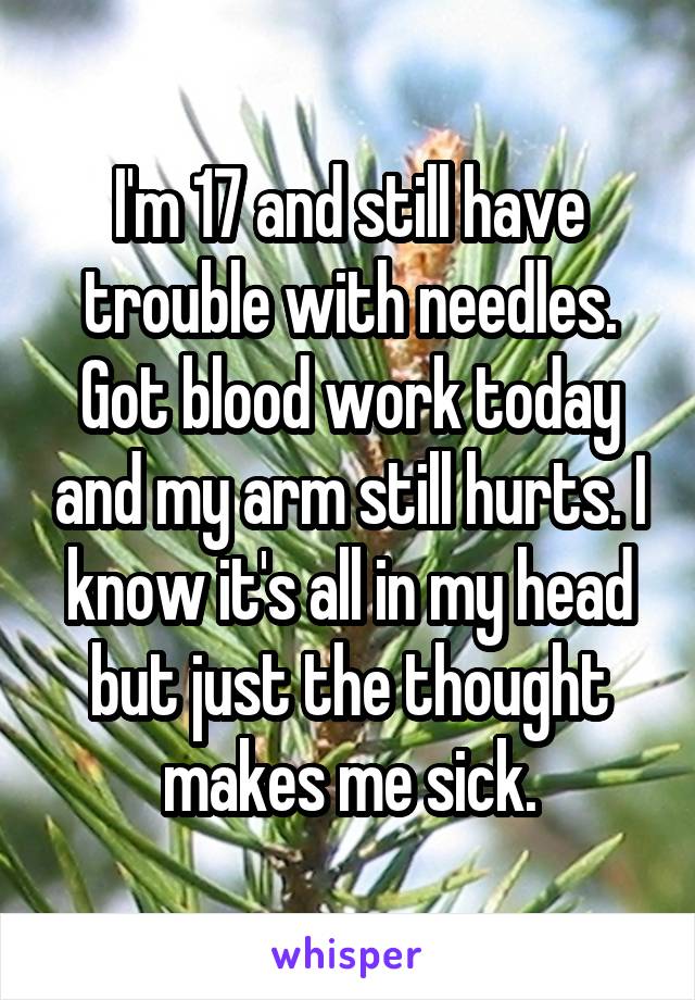 I'm 17 and still have trouble with needles. Got blood work today and my arm still hurts. I know it's all in my head but just the thought makes me sick.