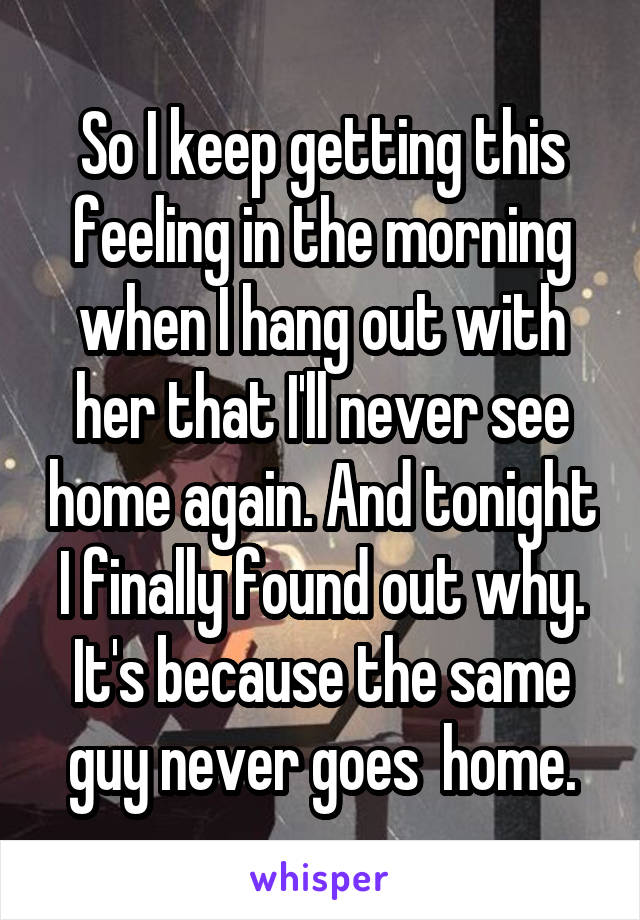 So I keep getting this feeling in the morning when I hang out with her that I'll never see home again. And tonight I finally found out why. It's because the same guy never goes  home.