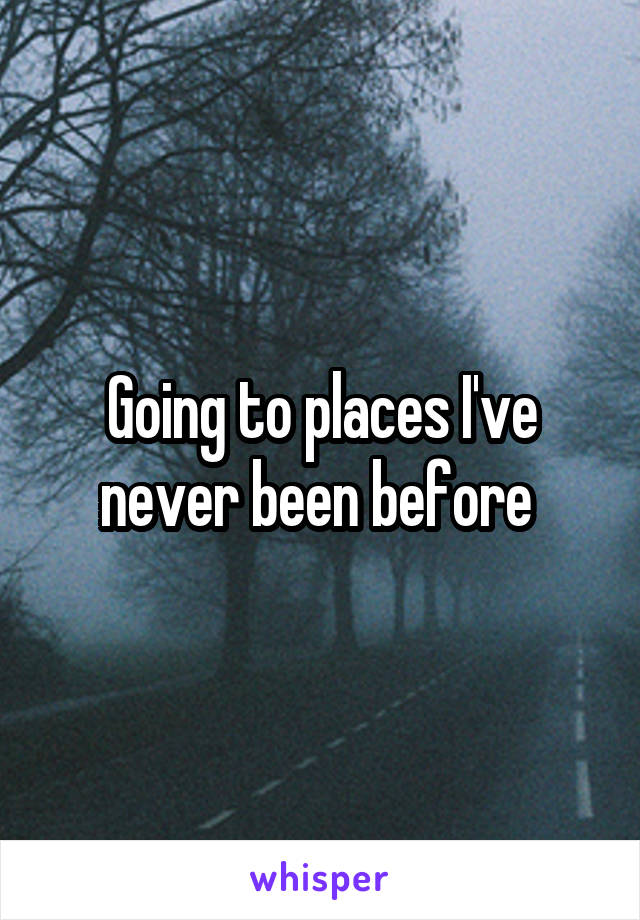 Going to places I've never been before 