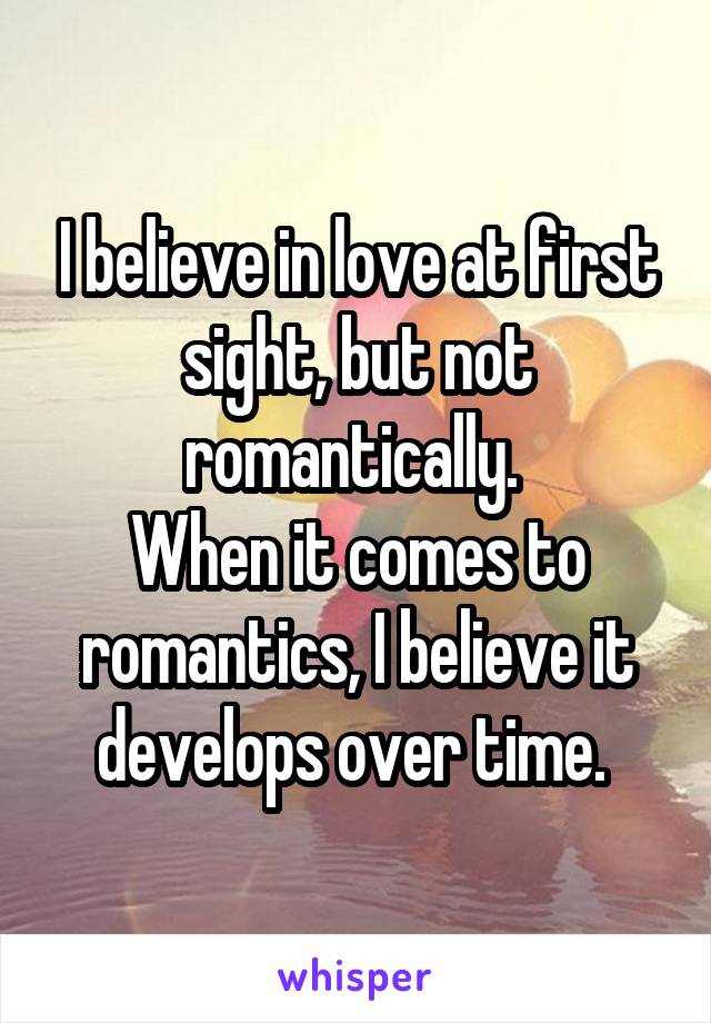 I believe in love at first sight, but not romantically. 
When it comes to romantics, I believe it develops over time. 