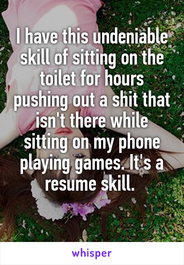 I have this undeniable skill of sitting on the toilet for hours pushing out a shit that isn't there while sitting on my phone playing games. It's a resume skill. 

