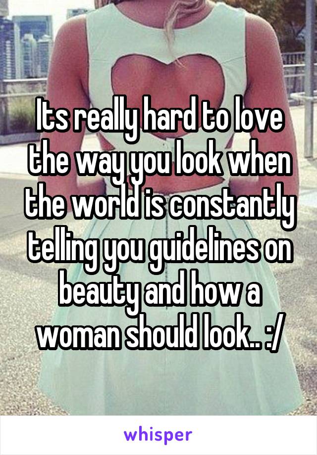 Its really hard to love the way you look when the world is constantly telling you guidelines on beauty and how a woman should look.. :/