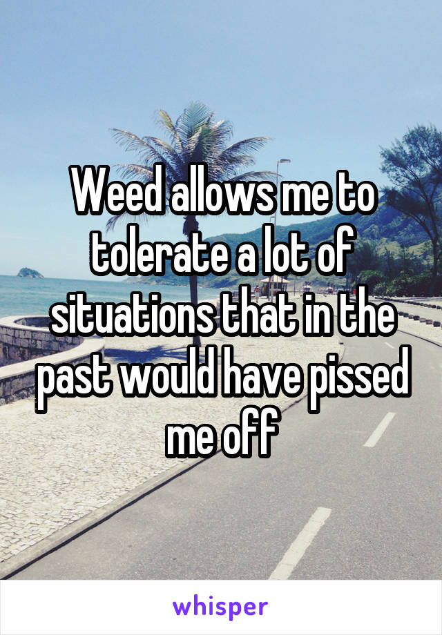 Weed allows me to tolerate a lot of situations that in the past would have pissed me off