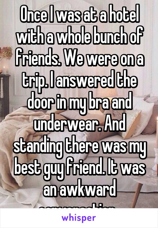 Once I was at a hotel with a whole bunch of friends. We were on a trip. I answered the door in my bra and underwear. And standing there was my best guy friend. It was an awkward conversation. 