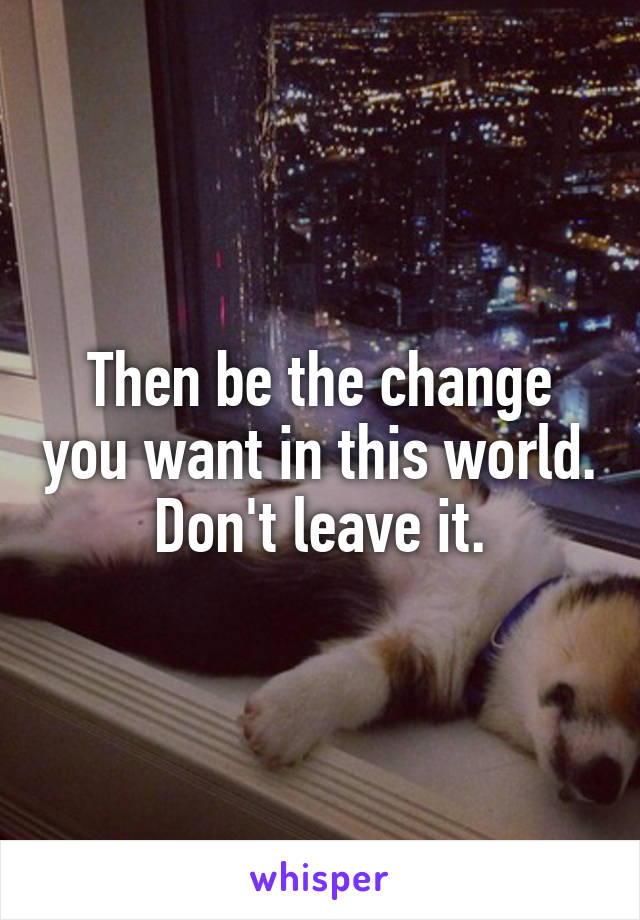 Then be the change you want in this world. Don't leave it.