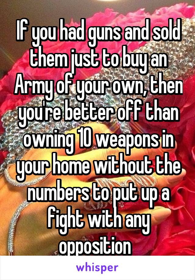 If you had guns and sold them just to buy an Army of your own, then you're better off than owning 10 weapons in your home without the numbers to put up a fight with any opposition  