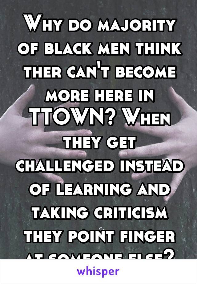 Why do majority of black men think ther can't become more here in TTOWN? When they get challenged instead of learning and taking criticism they point finger at someone else?