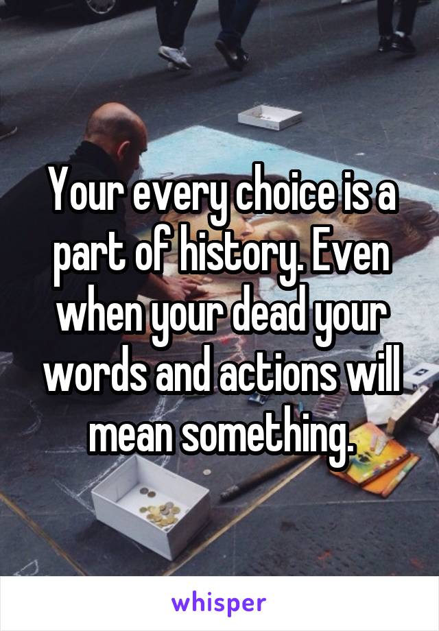 Your every choice is a part of history. Even when your dead your words and actions will mean something.