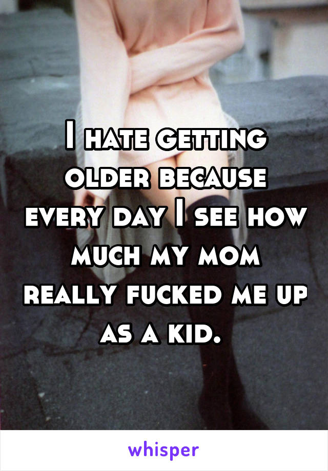 I hate getting older because every day I see how much my mom really fucked me up as a kid. 