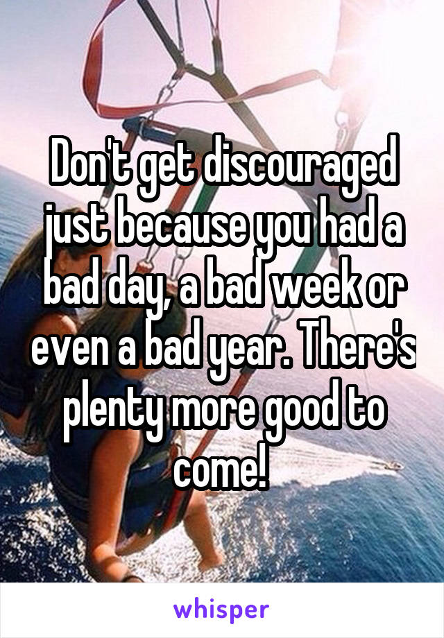 Don't get discouraged just because you had a bad day, a bad week or even a bad year. There's plenty more good to come! 