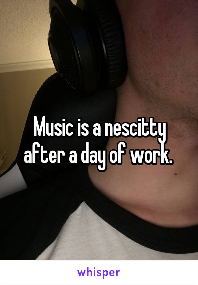 Music is a nescitty after a day of work. 